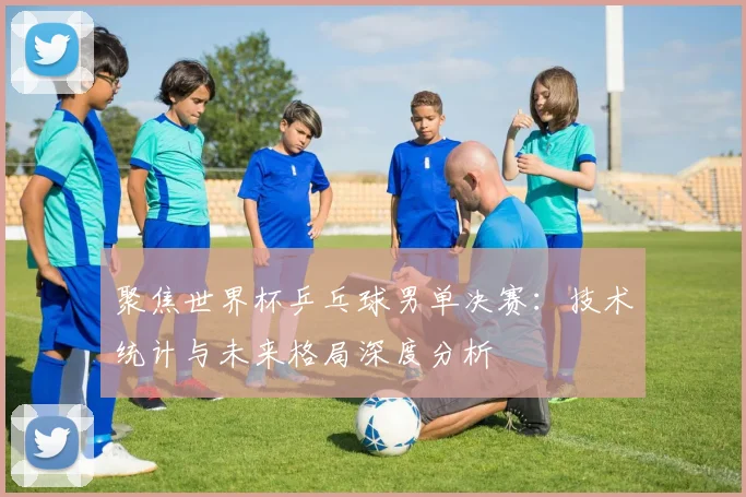 聚焦世界杯乒乓球男单决赛:技术统计与未来格局深度分析