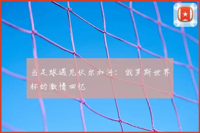 当足球遇见伏尔加河:俄罗斯世界杯的激情回忆