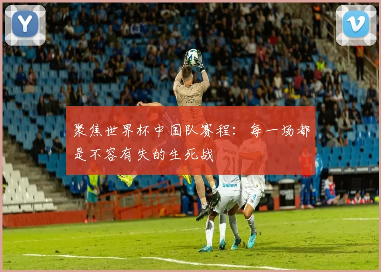 聚焦世界杯中国队赛程:每一场都是不容有失的生死战