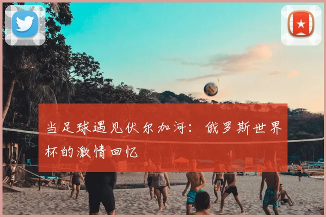 当足球遇见伏尔加河:俄罗斯世界杯的激情回忆