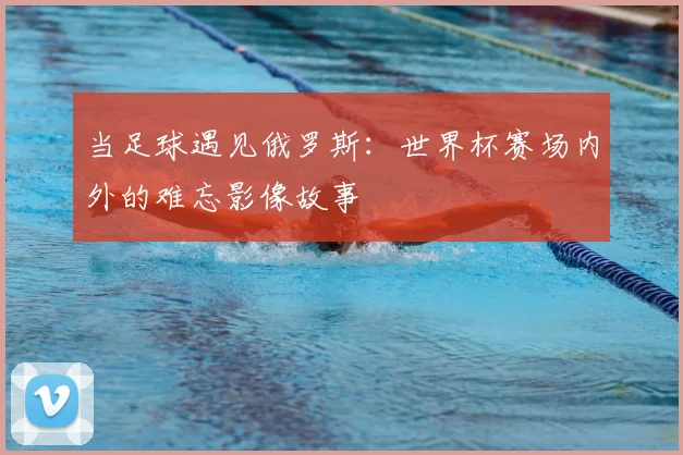 当足球遇见俄罗斯：世界杯赛场内外的难忘影像故事