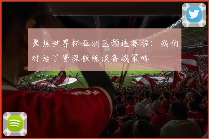 聚焦世界杯亚洲区预选赛程:我们对话了资深教练谈备战策略