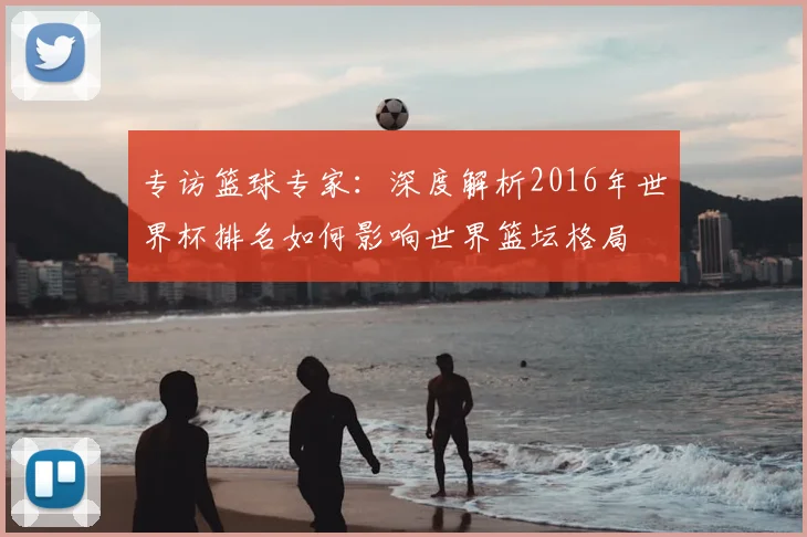 专访篮球专家：深度解析2016年世界杯排名如何影响世界篮坛格局