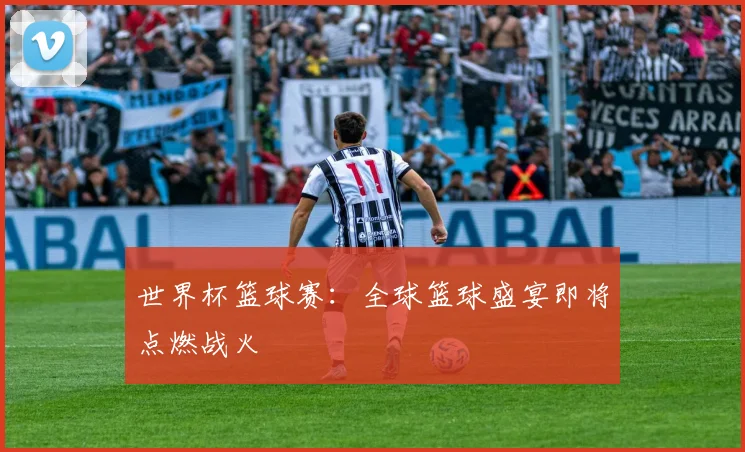 世界杯篮球赛:全球篮球盛宴即将点燃战火