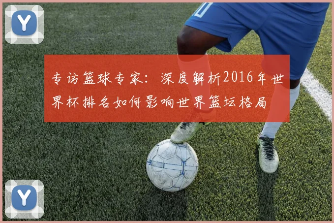 专访篮球专家：深度解析2016年世界杯排名如何影响世界篮坛格局