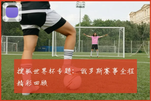 搜狐世界杯专题:俄罗斯赛事全程精彩回顾