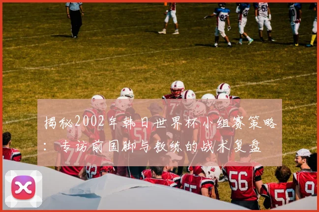 揭秘2002年韩日世界杯小组赛策略:专访前国脚与教练的战术复盘