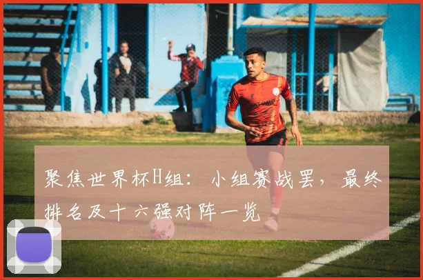 聚焦世界杯H组:小组赛战罢,最终排名及十六强对阵一览
