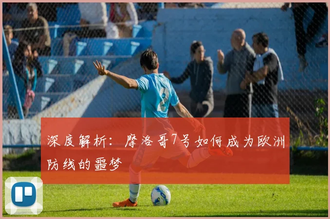 深度解析:摩洛哥7号如何成为欧洲防线的噩梦