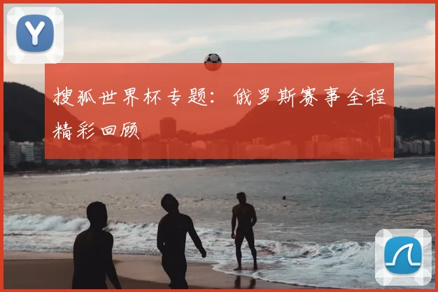 搜狐世界杯专题:俄罗斯赛事全程精彩回顾