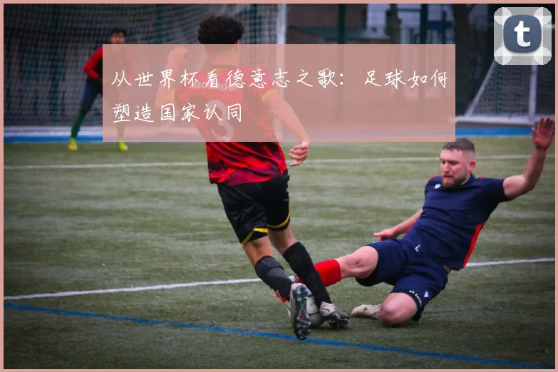 从世界杯看德意志之歌:足球如何塑造国家认同