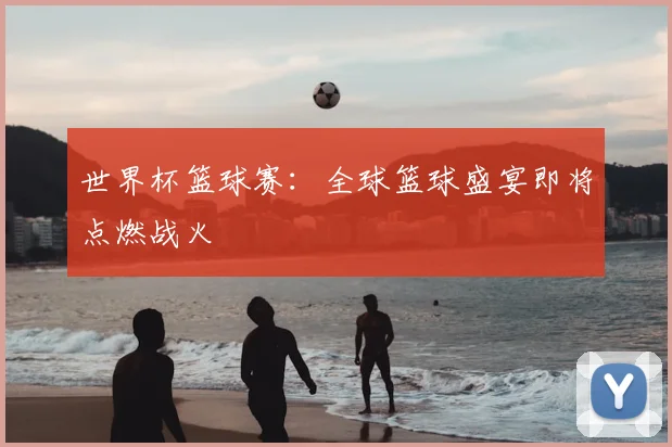 世界杯篮球赛:全球篮球盛宴即将点燃战火