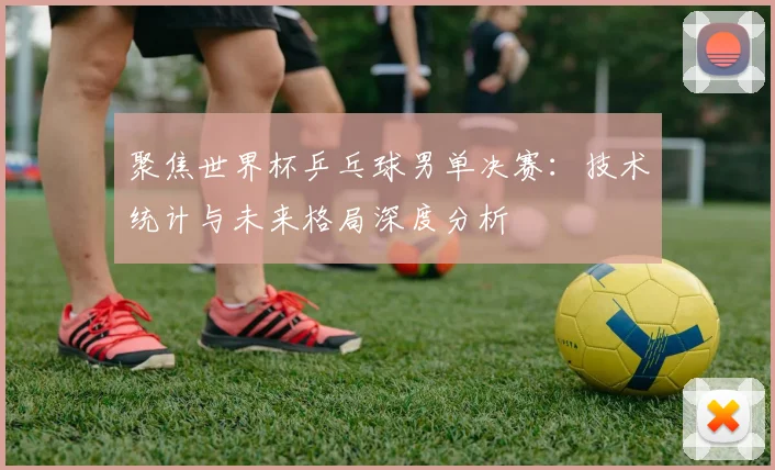 聚焦世界杯乒乓球男单决赛:技术统计与未来格局深度分析