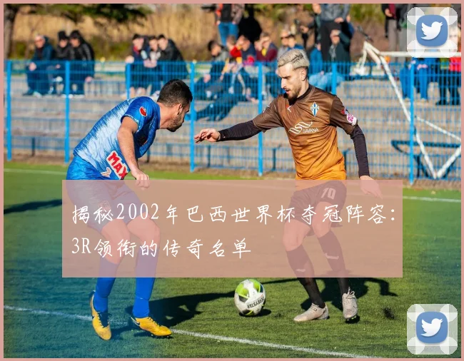揭秘2002年巴西世界杯夺冠阵容：3R领衔的传奇名单